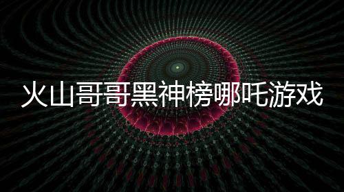 火山哥哥黑神榜哪吒游戏下载