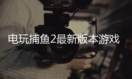 电玩捕鱼2最新版本游戏下载