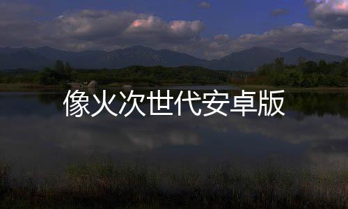 像火次世代安卓版下载