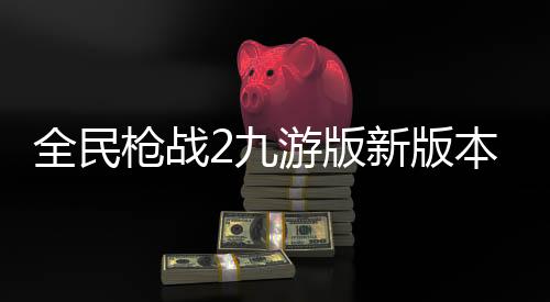 全民枪战2九游版新版本下载