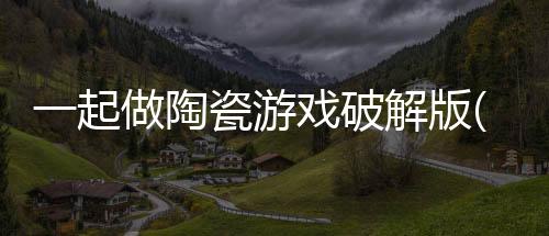 一起做陶瓷游戏破解版(一起做陶艺)下载