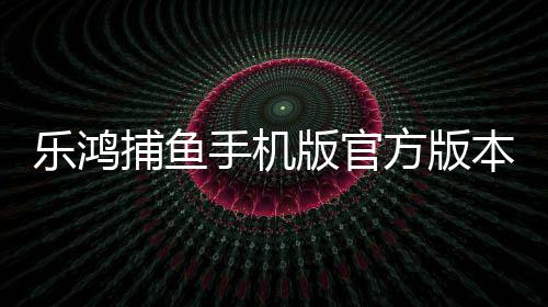 乐鸿捕鱼手机版官方版本下载