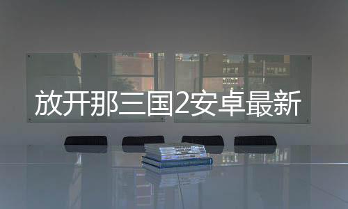 放开那三国2安卓最新下载