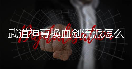 武道神尊换血剑流派怎么玩 武道神尊换血剑流派玩法攻略下载