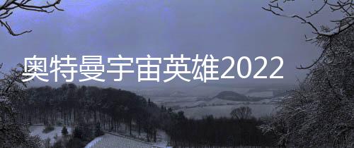 奥特曼宇宙英雄2022最新版下载