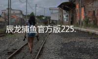 辰龙捕鱼官方版225.1客服指定官方最新版